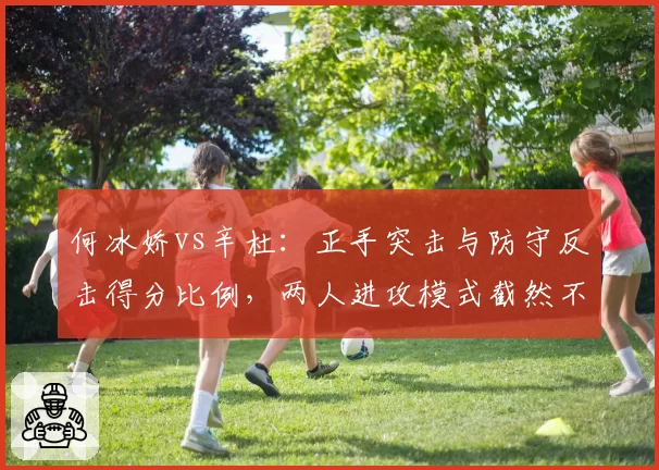 何冰娇vs辛杜：正手突击与防守反击得分比例，两人进攻模式截然不同