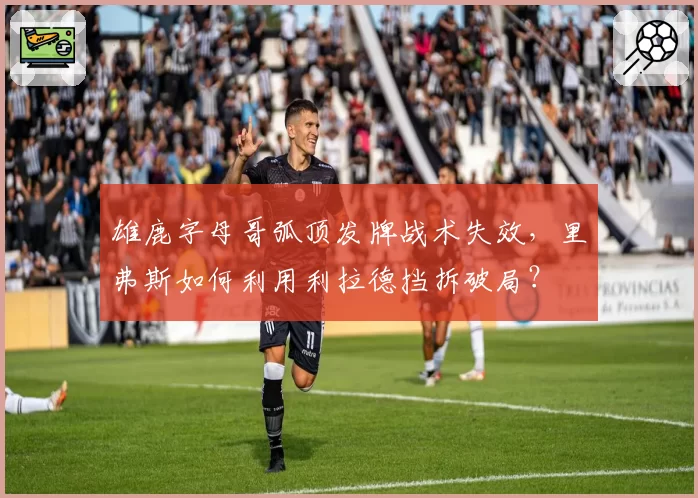 雄鹿字母哥弧顶发牌战术失效，里弗斯如何利用利拉德挡拆破局？