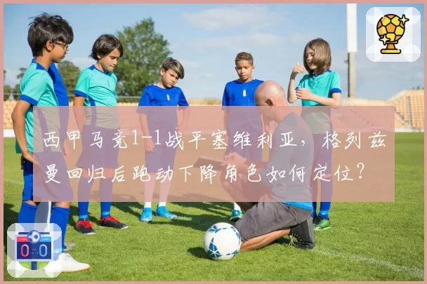 西甲马竞1-1战平塞维利亚，格列兹曼回归后跑动下降角色如何定位？