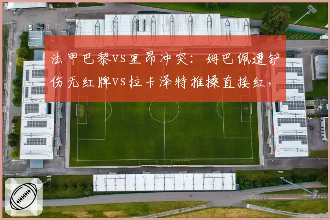 法甲巴黎vs里昂冲突：姆巴佩遭铲伤无红牌vs拉卡泽特推搡直接红，裁判控场能力引发赛后退赛威胁