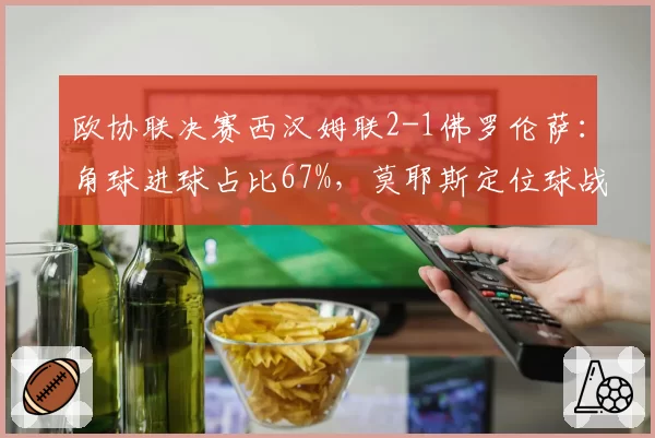 欧协联决赛西汉姆联2-1佛罗伦萨：角球进球占比67%，莫耶斯定位球战术封神