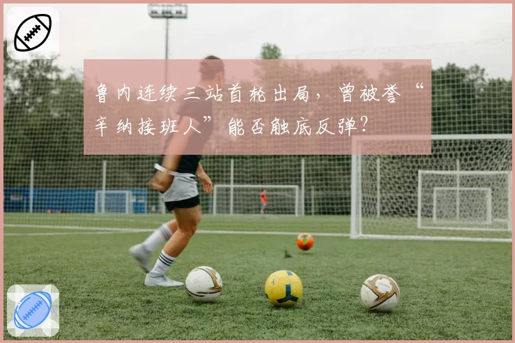 鲁内连续三站首轮出局,曾被誉“辛纳接班人”能否触底反弹?