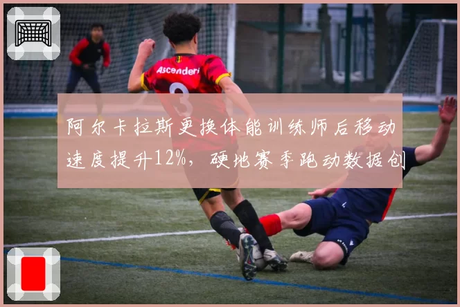 阿尔卡拉斯更换体能训练师后移动速度提升12%，硬地赛季跑动数据创生涯新高