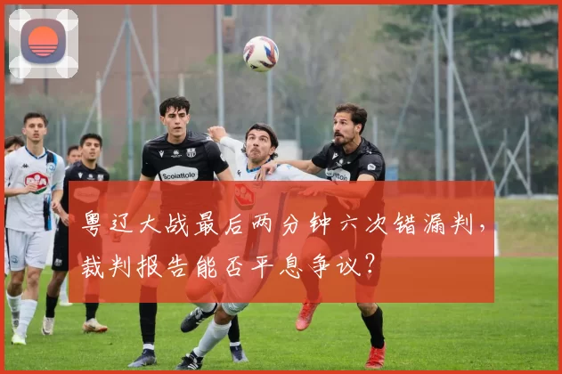 粤辽大战最后两分钟六次错漏判，裁判报告能否平息争议？