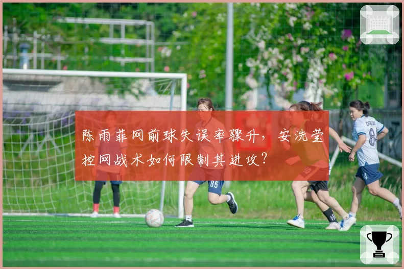 陈雨菲网前球失误率骤升,安洗莹控网战术如何限制其进攻?