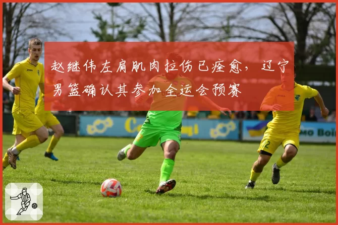 赵继伟左肩肌肉拉伤已痊愈，辽宁男篮确认其参加全运会预赛