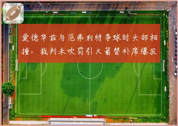 爱德华兹与范弗利特争球时头部相撞，裁判未吹罚引火箭替补席爆发