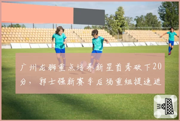 广州龙狮重点培养新星首秀砍下20分,郭士强新赛季后场重组提速进入倒计时