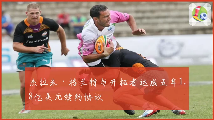 杰拉米·格兰特与开拓者达成五年1.8亿美元续约协议