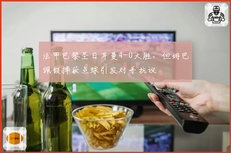 法甲巴黎圣日耳曼4-0大胜，但姆巴佩假摔获点球引发对手抗议