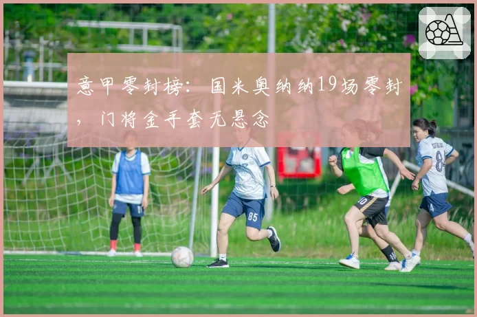 意甲零封榜：国米奥纳纳19场零封，门将金手套无悬念