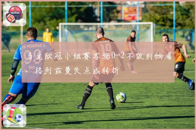 马竞欧冠小组赛客场0-2不敌利物浦,格列兹曼失点成转折