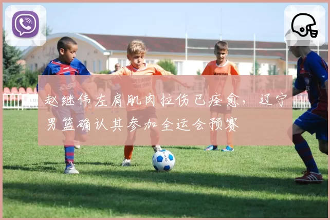 赵继伟左肩肌肉拉伤已痊愈，辽宁男篮确认其参加全运会预赛