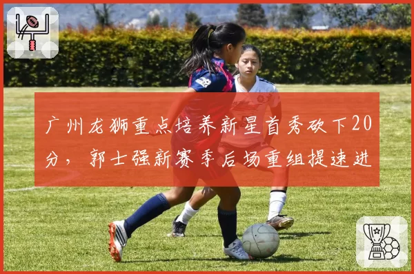 广州龙狮重点培养新星首秀砍下20分,郭士强新赛季后场重组提速进入倒计时