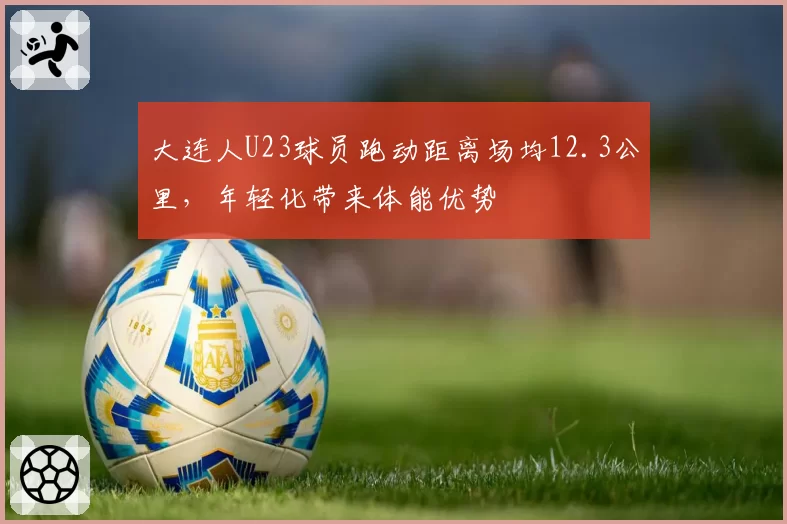 大连人U23球员跑动距离场均12.3公里，年轻化带来体能优势