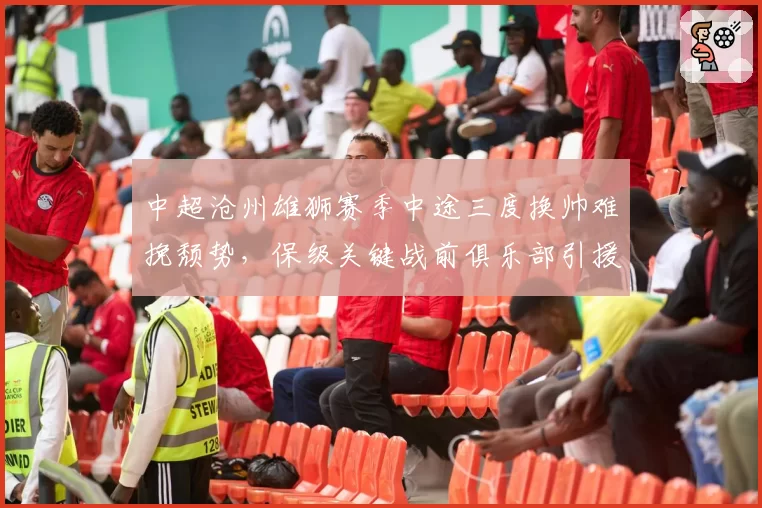 中超沧州雄狮赛季中途三度换帅难挽颓势,保级关键战前俱乐部引援又生变数?