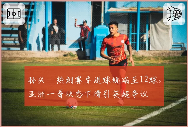 孙兴慜热刺赛季进球锐减至12球，亚洲一哥状态下滑引英超争议