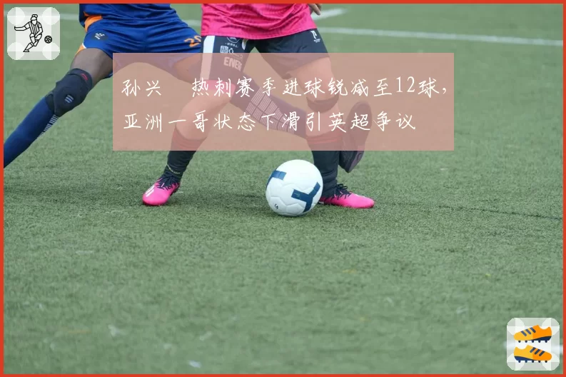 孙兴慜热刺赛季进球锐减至12球，亚洲一哥状态下滑引英超争议