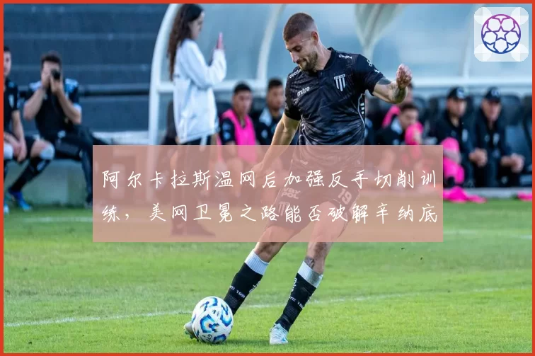 阿尔卡拉斯温网后加强反手切削训练，美网卫冕之路能否破解辛纳底线压制？
