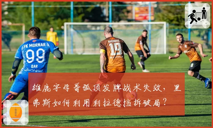雄鹿字母哥弧顶发牌战术失效,里弗斯如何利用利拉德挡拆破局?