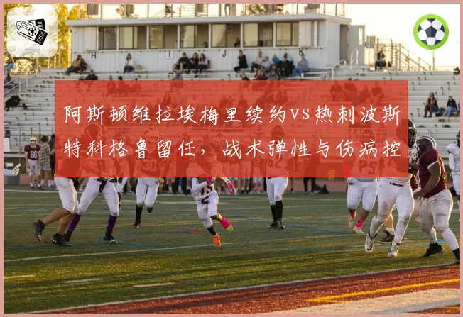 阿斯顿维拉埃梅里续约vs热刺波斯特科格鲁留任，战术弹性与伤病控制对比