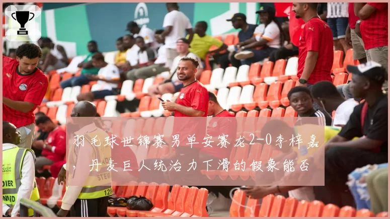 羽毛球世锦赛男单安赛龙2-0李梓嘉，丹麦巨人统治力下滑的假象能否被戳破？