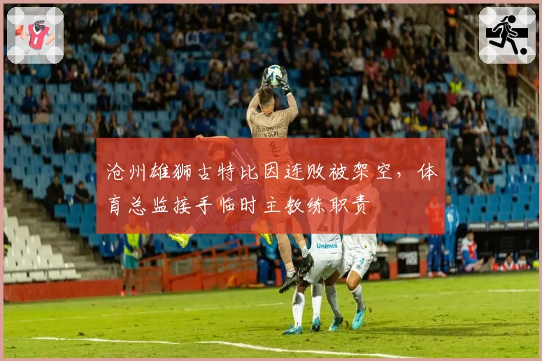沧州雄狮古特比因连败被架空，体育总监接手临时主教练职责