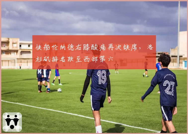 快船伦纳德右膝酸痛再次缺席，洛杉矶排名跌至西部第六