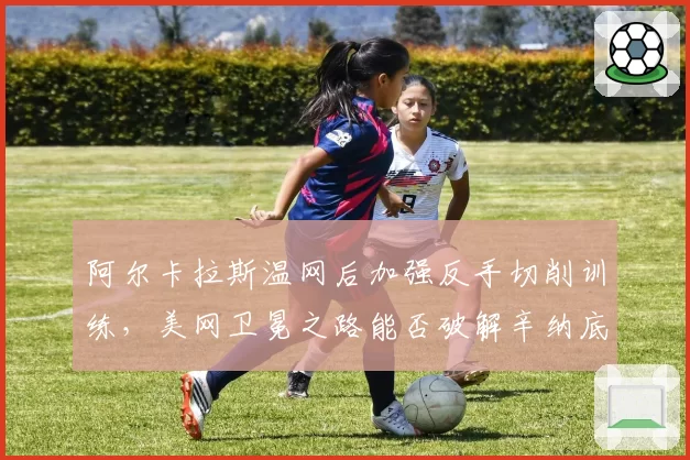 阿尔卡拉斯温网后加强反手切削训练，美网卫冕之路能否破解辛纳底线压制？