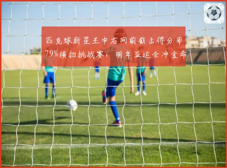 匹克球新星王中右网前截击得分率79%横扫挑战赛，明年亚运会冲金希望大增