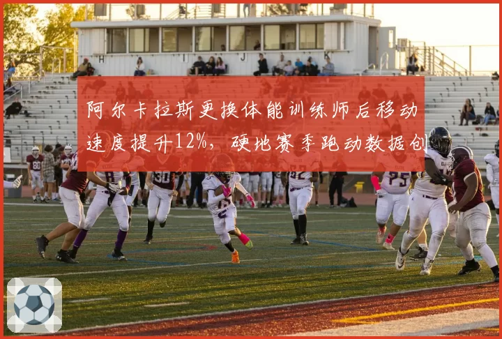 阿尔卡拉斯更换体能训练师后移动速度提升12%，硬地赛季跑动数据创生涯新高