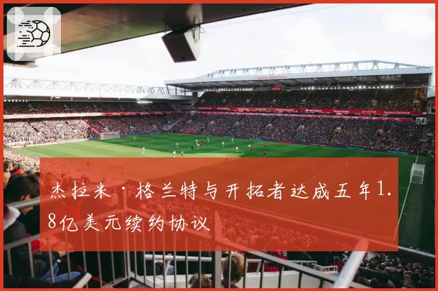 杰拉米·格兰特与开拓者达成五年1.8亿美元续约协议