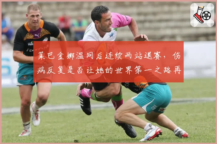 莱巴金娜温网后连续两站退赛，伤病反复是否让她的世界第一之路再生变数？