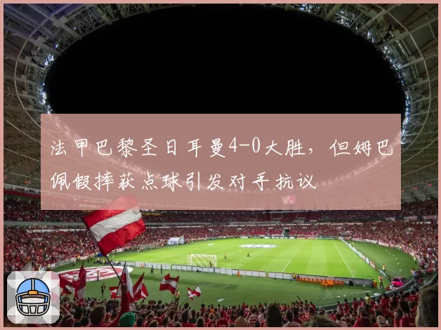 法甲巴黎圣日耳曼4-0大胜，但姆巴佩假摔获点球引发对手抗议