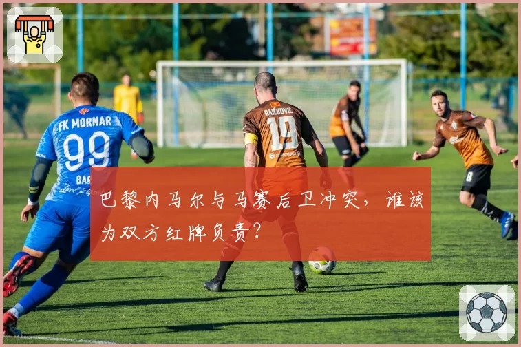 巴黎内马尔与马赛后卫冲突，谁该为双方红牌负责？