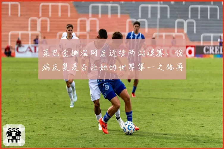 莱巴金娜温网后连续两站退赛，伤病反复是否让她的世界第一之路再生变数？